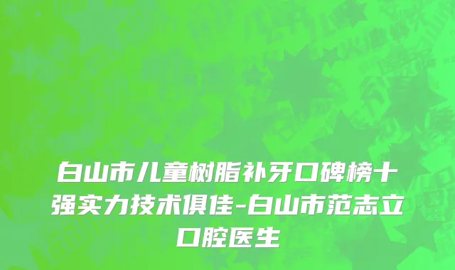 白山市儿童树脂补牙口碑榜十强实力技术俱佳-白山市范志立口腔医生
