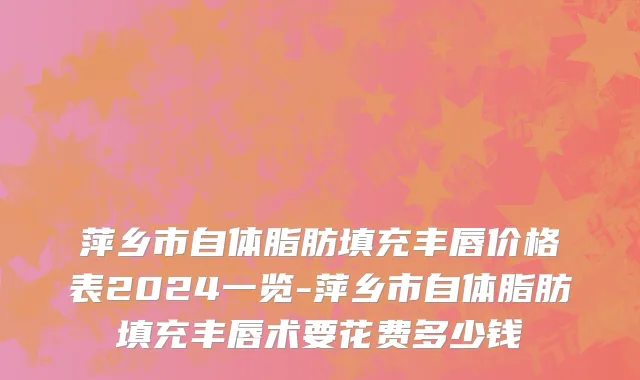 萍乡市自体脂肪填充丰唇价格表2024一览-萍乡市自体脂肪填充丰唇术要花费多少钱