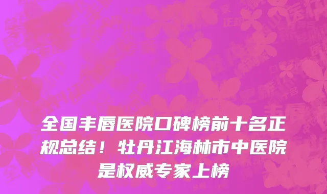 全国丰唇医院口碑榜前十名正规总结!牡丹江海林市中医院是权威专家上榜