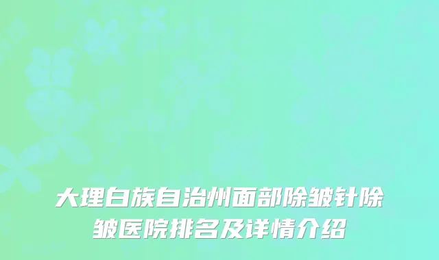 大理白族自治州面部除皱针除皱医院排名及详情介绍
