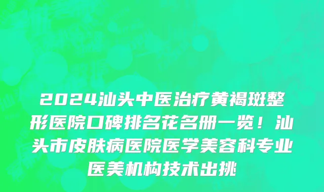 2024汕头中医治疗黄褐斑整形医院口碑排名花名册一览！汕头市皮肤病医院医学美容科专业医美机构技术出挑