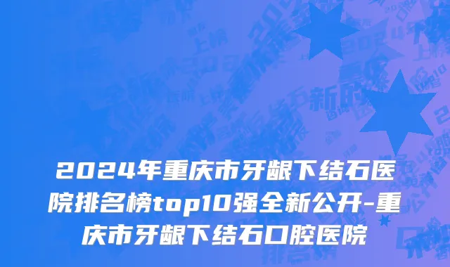 2024年重庆市牙龈下结石医院排名榜top10强全新公开-重庆市牙龈下结石口腔医院