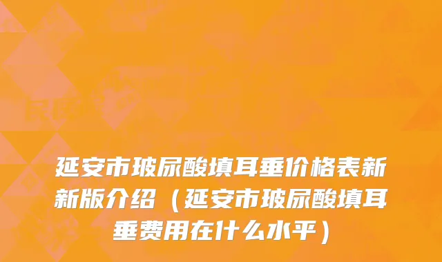 延安市玻尿酸填耳垂价格表新新版介绍（延安市玻尿酸填耳垂费用在什么水平）
