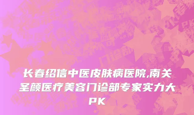长春绍信中医皮肤病医院,南关圣颜医疗美容门诊部专家实力大PK