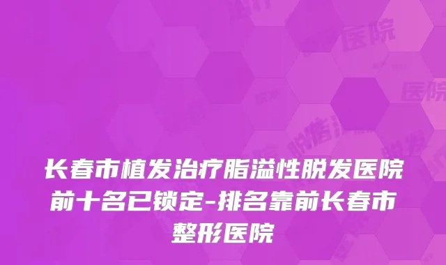 长春市植发治疗脂溢性脱发医院前十名已锁定-排名靠前长春市整形医院