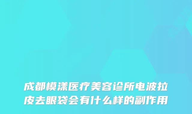 成都模漾医疗美容诊所电波拉皮去眼袋会有什么样的副作用