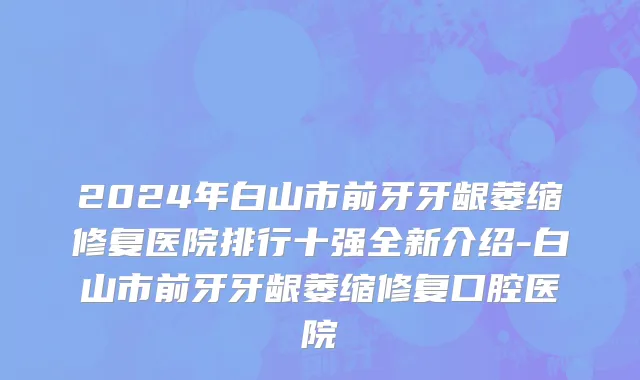 2024年白山市前牙牙龈萎缩修复医院排行十强全新介绍-白山市前牙牙龈萎缩修复口腔医院