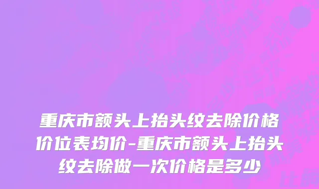 重庆市额头上抬头纹去除价格价位表均价-重庆市额头上抬头纹去除做一次价格是多少