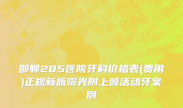 邯郸285医院牙科价格表(费用)正规新版曝光附上颌活动牙案例