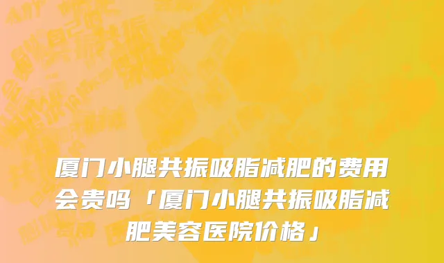 厦门小腿共振吸脂减肥的费用会贵吗「厦门小腿共振吸脂减肥美容医院价格」