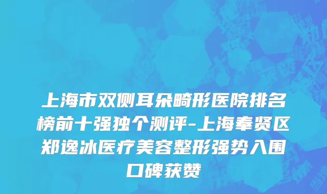 上海市双侧耳朵畸形医院排名榜前十强独个测评-上海奉贤区郑逸冰医疗美容整形强势入围口碑获赞