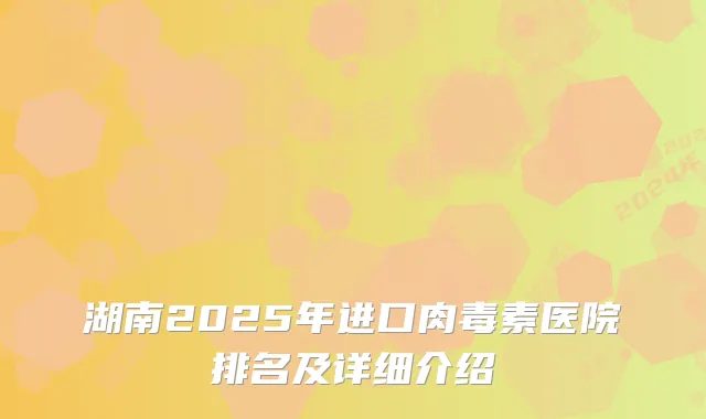 湖南2025年进口肉毒素医院排名及详细介绍