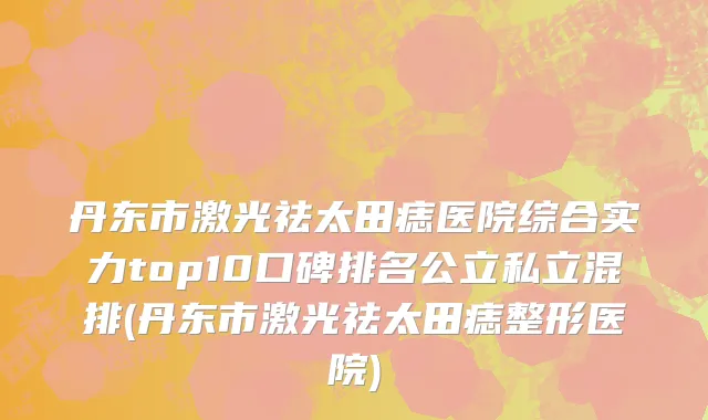 丹东市激光祛太田痣医院综合实力top10口碑排名公立私立混排(丹东市激光祛太田痣整形医院)