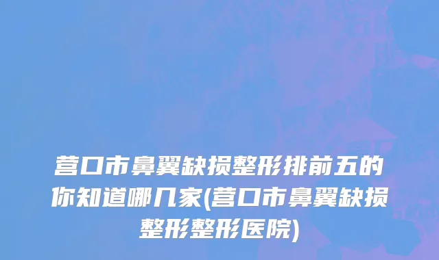营口市鼻翼缺损整形排前五的你知道哪几家(营口市鼻翼缺损整形整形医院)