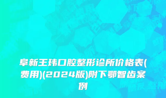 阜新王玮口腔整形诊所价格表(费用)(2024版)附下鄂智齿案例