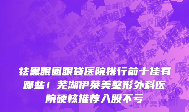祛黑眼圈眼袋医院排行前十佳有哪些!芜湖伊莱美整形外科医院硬核推荐入股不亏