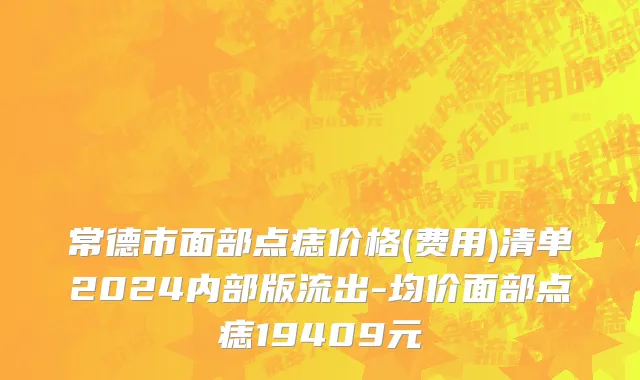 常德市面部点痣价格(费用)清单2024内部版流出-均价面部点痣19409元