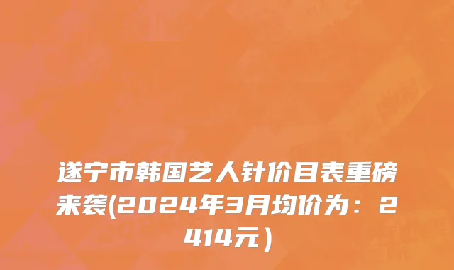 遂宁市韩国艺人针价目表重磅来袭(2024年3月均价为：2414元）