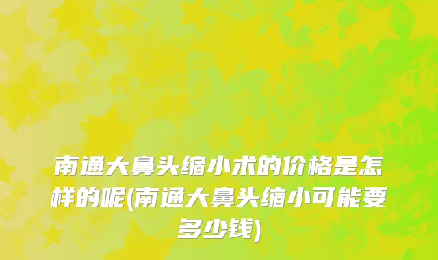 南通大鼻头缩小术的价格是怎样的呢(南通大鼻头缩小可能要多少钱)