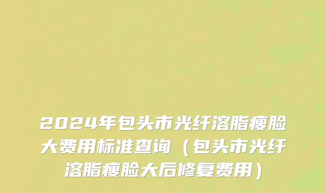 2024年包头市光纤溶脂瘦脸大费用标准查询（包头市光纤溶脂瘦脸大后修复费用）