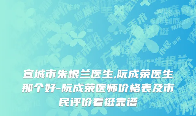 宣城市朱根兰医生,阮成荣医生那个好-阮成荣医师价格表及市民评价看挺靠谱