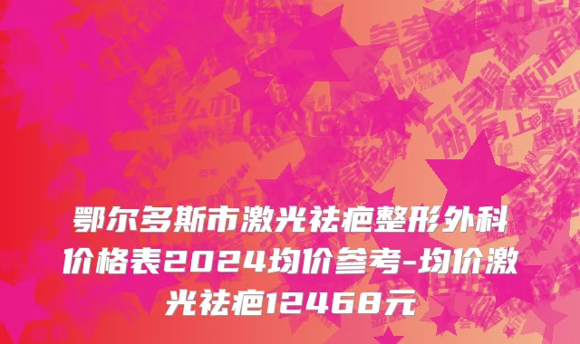 鄂尔多斯市激光祛疤整形外科价格表2024均价参考-均价激光祛疤12468元
