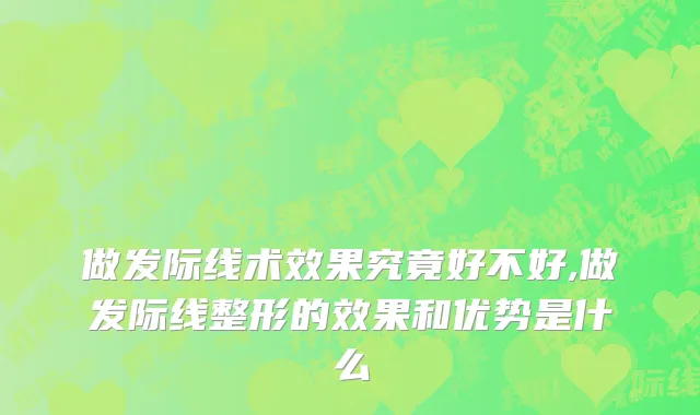 做发际线术效果究竟好不好,做发际线整形的效果和优势是什么