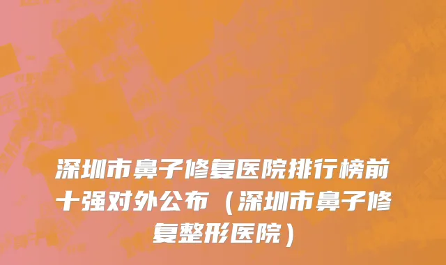 深圳市鼻子修复医院排行榜前十强对外公布（深圳市鼻子修复整形医院）