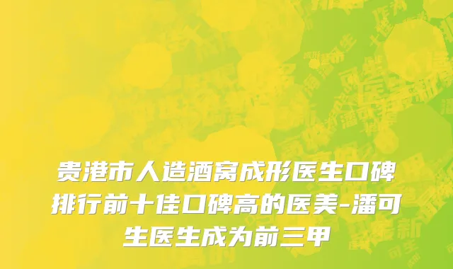 贵港市人造酒窝成形医生口碑排行前十佳口碑高的医美-潘可生医生成为前三甲