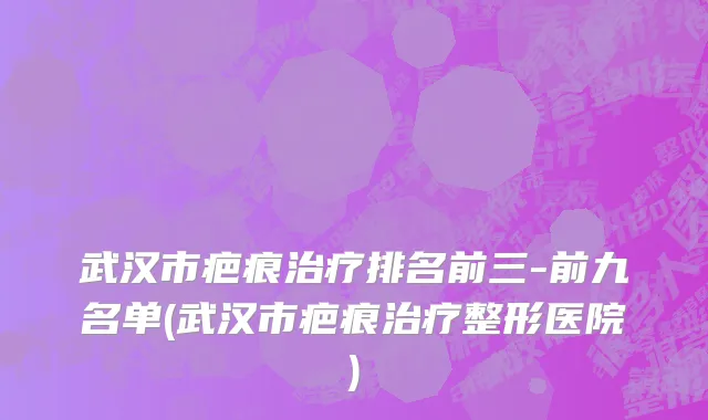 武汉市疤痕治疗排名前三-前九名单(武汉市疤痕治疗整形医院)