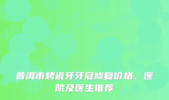 普洱市烤瓷牙牙冠修复价格、医院及医生推荐