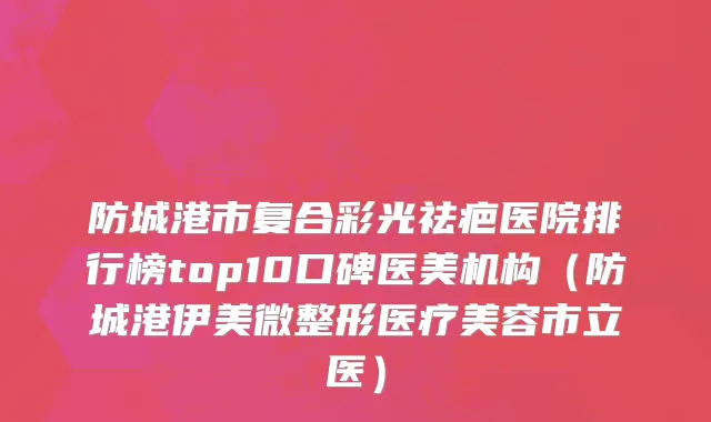 防城港市复合彩光祛疤医院排行榜top10口碑医美机构（防城港伊美微整形医疗美容市立医）