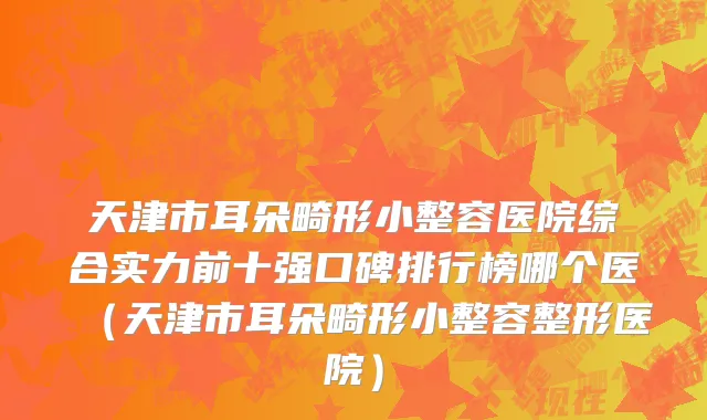 天津市耳朵畸形小整容医院综合实力前十强口碑排行榜哪个医（天津市耳朵畸形小整容整形医院）