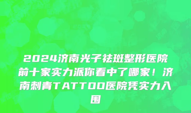 2024济南光子祛斑整形医院前十家实力派你看中了哪家！济南刺青TATTOO医院凭实力入围