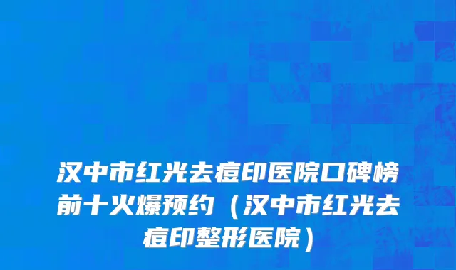 汉中市红光去痘印医院口碑榜前十火爆预约（汉中市红光去痘印整形医院）
