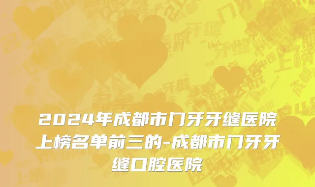 2024年成都市门牙牙缝医院上榜名单前三的-成都市门牙牙缝口腔医院