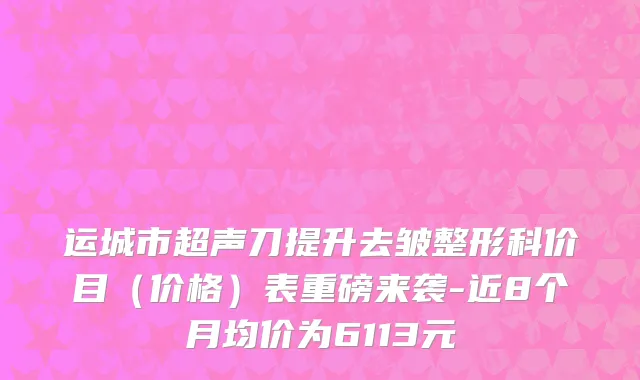 运城市超声刀提升去皱整形科价目（价格）表重磅来袭-近8个月均价为6113元