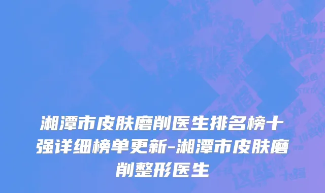 湘潭市皮肤磨削医生排名榜十强详细榜单更新-湘潭市皮肤磨削整形医生