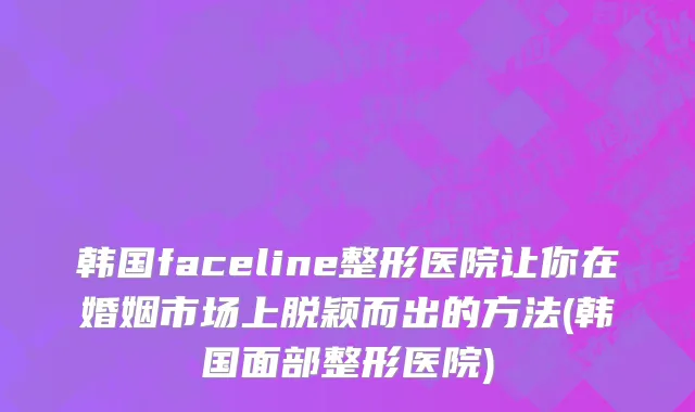 韩国faceline整形医院让你在婚姻市场上脱颖而出的方法(韩国面部整形医院)