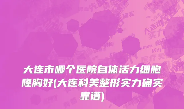 大连市哪个医院自体活力细胞隆胸好(大连科美整形实力确实靠谱)