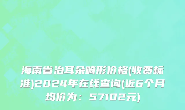 海南省治耳朵畸形价格(收费标准)2024年在线查询(近6个月均价为：57102元)