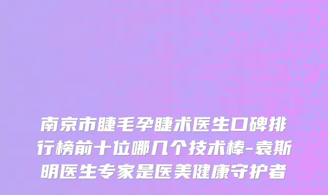 南京市睫毛孕睫术医生口碑排行榜前十位哪几个技术棒-袁斯明医生专家是医美健康守护者