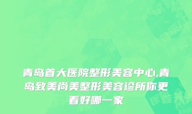 青岛首大医院整形美容中心,青岛致美尚美整形美容诊所你更看好哪一家