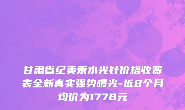 甘肃省纪美禾水光针价格收费表全新真实强势曝光-近8个月均价为1778元
