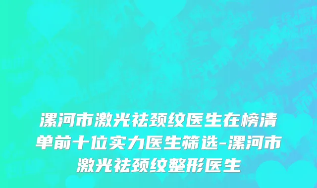 漯河市激光祛颈纹医生在榜清单前十位实力医生筛选-漯河市激光祛颈纹整形医生