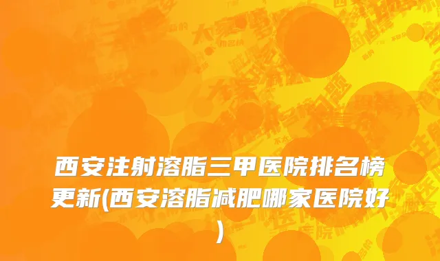 西安注射溶脂三甲医院排名榜更新(西安溶脂减肥哪家医院好)