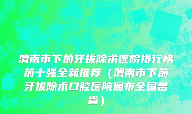 渭南市下前牙拔除术医院排行榜前十强全新推荐（渭南市下前牙拔除术口腔医院遍布全国各省）
