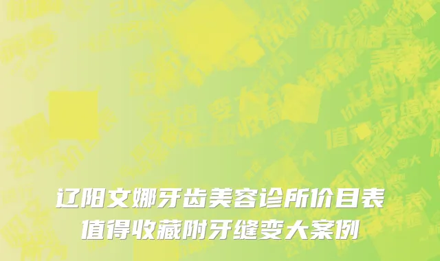 辽阳文娜牙齿美容诊所价目表值得收藏附牙缝变大案例