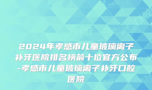 2024年孝感市儿童玻璃离子补牙医院排名榜前十位官方公布-孝感市儿童玻璃离子补牙口腔医院