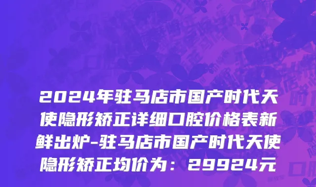 2024年驻马店市国产时代天使隐形矫正详细口腔价格表新鲜出炉-驻马店市国产时代天使隐形矫正均价为：29924元